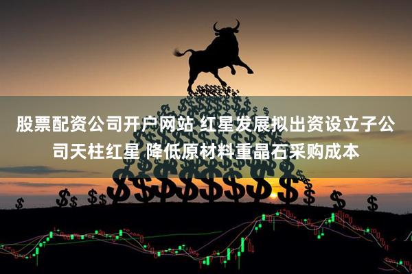 股票配资公司开户网站 红星发展拟出资设立子公司天柱红星 降低原材料重晶石采购成本