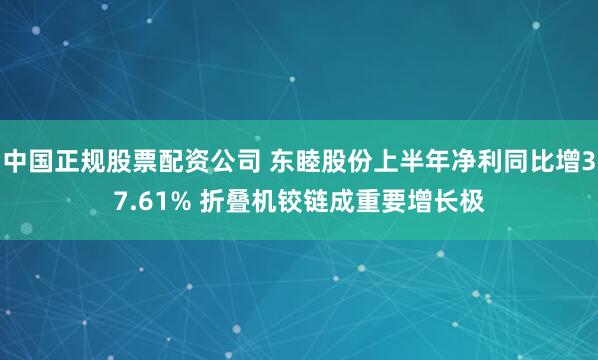 中国正规股票配资公司 东睦股份上半年净利同比增37.61% 折叠机铰链成重要增长极