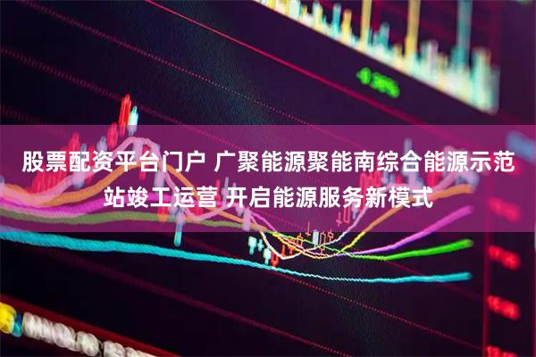 股票配资平台门户 广聚能源聚能南综合能源示范站竣工运营 开启能源服务新模式