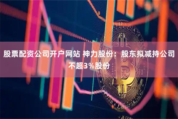 股票配资公司开户网站 神力股份：股东拟减持公司不超3%股份