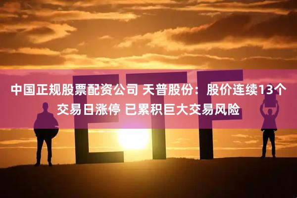 中国正规股票配资公司 天普股份：股价连续13个交易日涨停 已累积巨大交易风险
