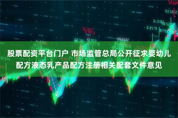股票配资平台门户 市场监管总局公开征求婴幼儿配方液态乳产品配方注册相关配套文件意见