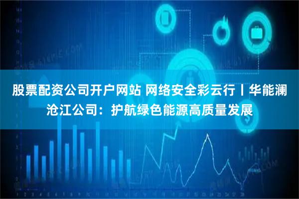 股票配资公司开户网站 网络安全彩云行丨华能澜沧江公司：护航绿色能源高质量发展