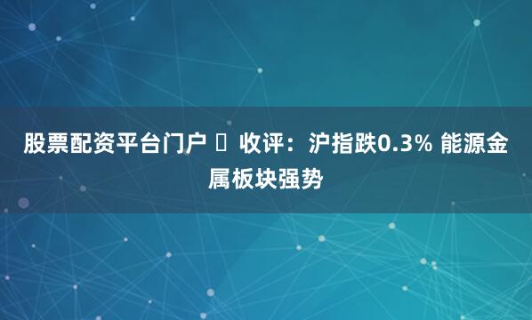股票配资平台门户 收评:沪指跌0.3% 能源金属板块强势