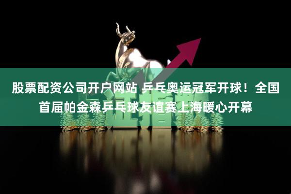 股票配资公司开户网站 乒乓奥运冠军开球！全国首届帕金森乒乓球友谊赛上海暖心开幕