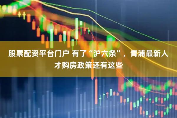 股票配资平台门户 有了“沪六条”，青浦最新人才购房政策还有这些