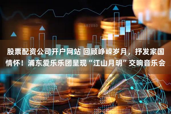 股票配资公司开户网站 回顾峥嵘岁月，抒发家国情怀！浦东爱乐乐团呈现“江山月明”交响音乐会