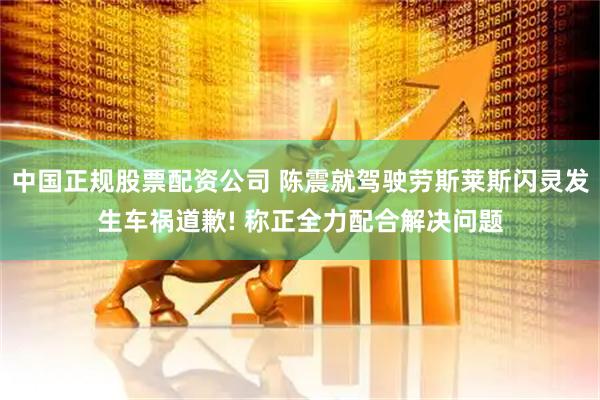 中国正规股票配资公司 陈震就驾驶劳斯莱斯闪灵发生车祸道歉! 称正全力配合解决问题